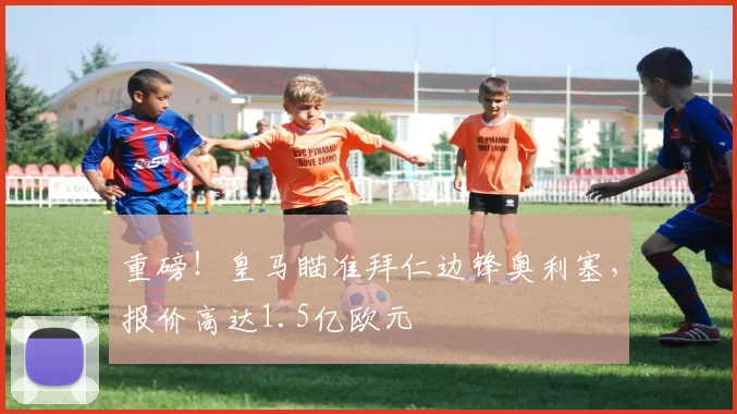 重磅！皇马瞄准拜仁边锋奥利塞，报价高达1.5亿欧元