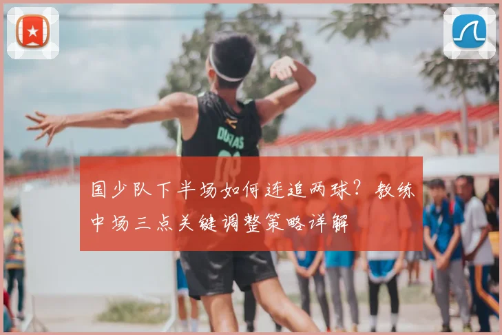 国少队下半场如何连追两球？教练中场三点关键调整策略详解