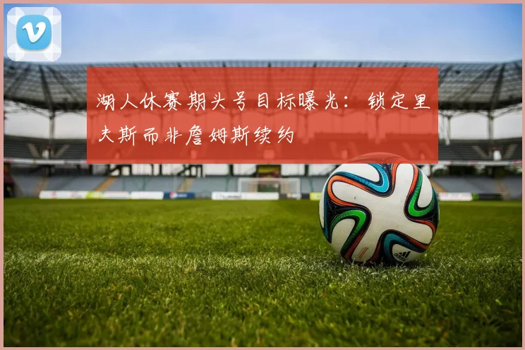 湖人休赛期头号目标曝光:锁定里夫斯而非詹姆斯续约
