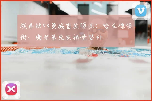 埃弗顿vs曼城首发曝光:哈兰德领衔,谢尔基先发福登替补