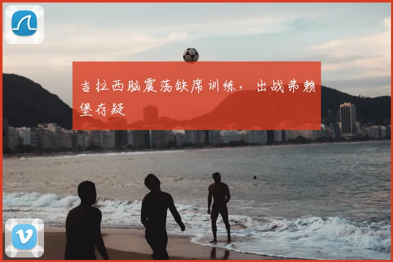 吉拉西脑震荡缺席训练,出战弗赖堡存疑