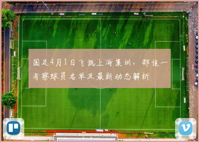 国足4月1日飞抵上海集训,邵佳一考察球员名单及最新动态解析