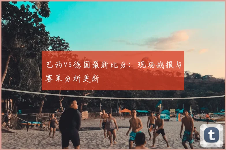 巴西vs德国最新比分：现场战报与赛果分析更新