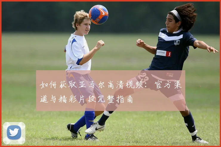 如何获取亚马尔高清视频：官方渠道与精彩片段完整指南