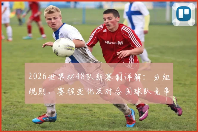 2026世界杯48队新赛制详解:分组规则、赛程变化及对各国球队竞争力的影响分析