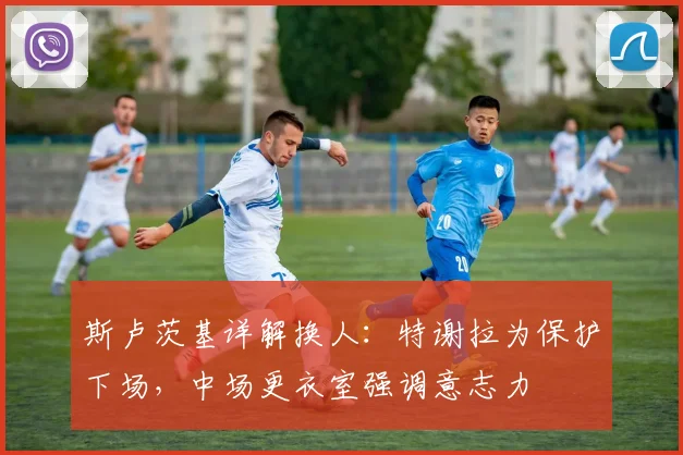 斯卢茨基详解换人：特谢拉为保护下场，中场更衣室强调意志力