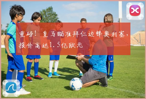 重磅!皇马瞄准拜仁边锋奥利塞,报价高达1.5亿欧元