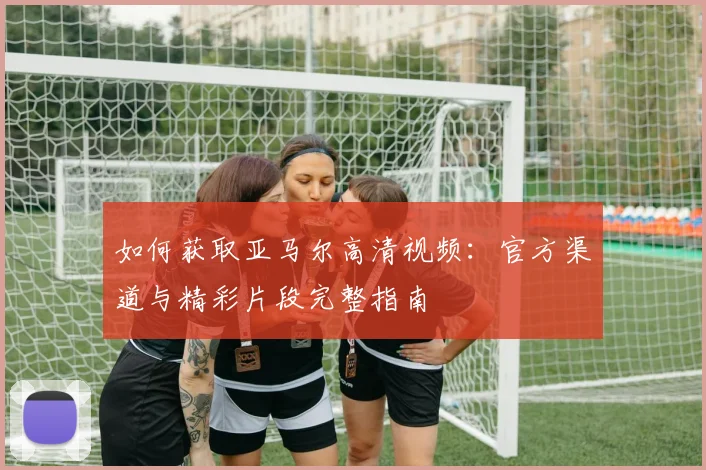 如何获取亚马尔高清视频：官方渠道与精彩片段完整指南