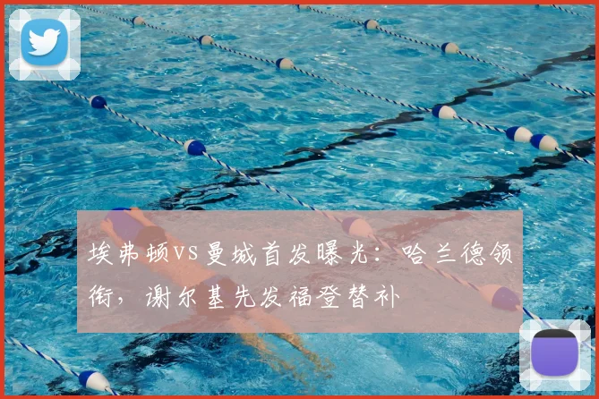 埃弗顿vs曼城首发曝光:哈兰德领衔,谢尔基先发福登替补
