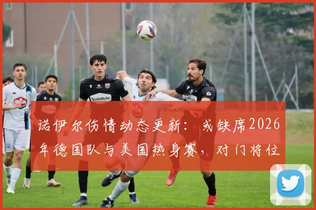 诺伊尔伤情动态更新:或缺席2026年德国队与美国热身赛,对门将位置影响分析