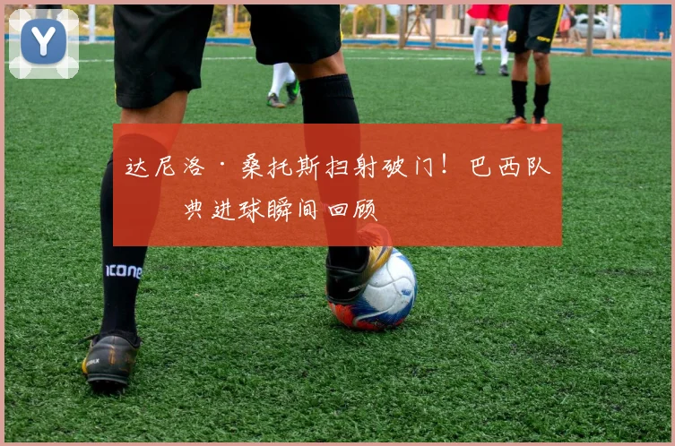 达尼洛·桑托斯扫射破门！巴西队经典进球瞬间回顾