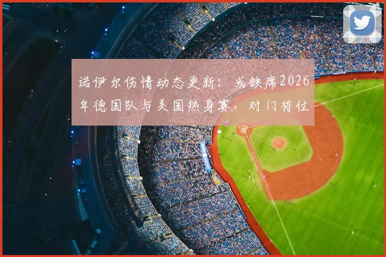 诺伊尔伤情动态更新:或缺席2026年德国队与美国热身赛,对门将位置影响分析